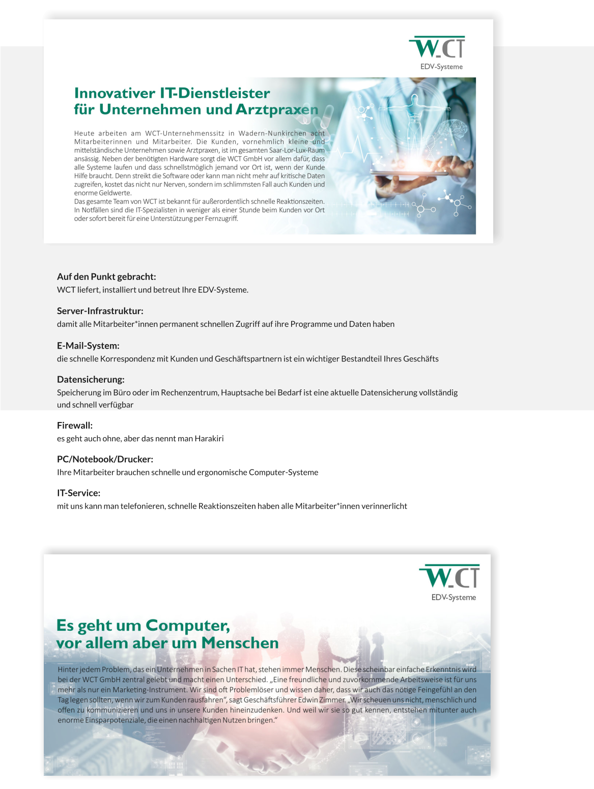 Auf den Punkt gebracht:  WCT liefert, installiert und betreut Ihre EDV-Systeme.  Server-Infrastruktur:       damit alle Mitarbeiter*innen permanent schnellen Zugriff auf ihre Programme und Daten haben  E-Mail-System:   die schnelle Korrespondenz mit Kunden und Geschäftspartnern ist ein wichtiger Bestandteil Ihres Geschäfts  Datensicherung:   Speicherung im Büro oder im Rechenzentrum, Hauptsache bei Bedarf ist eine aktuelle Datensicherung vollständig und schnell verfügbar  Firewall:   es geht auch ohne, aber das nennt man Harakiri  PC/Notebook/Drucker:  Ihre Mitarbeiter brauchen schnelle und ergonomische Computer-Systeme  IT-Service:  mit uns kann man telefonieren, schnelle Reaktionszeiten haben alle Mitarbeiter*innen verinnerlicht
